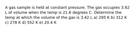 A gas sample is held at constant pressure. The gas occupies 3.62 L of volume when the temp is 21.6 degrees C. Determine the temp at which the volume of the gas is 3.42 L a) 295 K b) 312 K c) 278 K d) 552 K e) 20.4 K