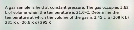 A gas sample is held at constant pressure. The gas occupies 3.62 L of volume when the temperature is 21.6ºC. Determine the temperature at which the volume of the gas is 3.45 L. a) 309 K b) 281 K c) 20.6 K d) 295 K