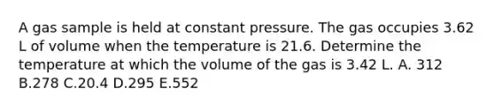 A gas sample is held at constant pressure. The gas occupies 3.62 L of volume when the temperature is 21.6. Determine the temperature at which the volume of the gas is 3.42 L. A. 312 B.278 C.20.4 D.295 E.552