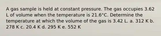 A gas sample is held at constant pressure. The gas occupies 3.62 L of volume when the temperature is 21.6°C. Determine the temperature at which the volume of the gas is 3.42 L. a. 312 K b. 278 K c. 20.4 K d. 295 K e. 552 K