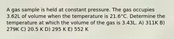 A gas sample is held at constant pressure. The gas occupies 3.62L of volume when the temperature is 21.6°C. Determine the temperature at which the volume of the gas is 3.43L. A) 311K B) 279K C) 20.5 K D) 295 K E) 552 K