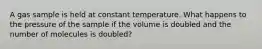 A gas sample is held at constant temperature. What happens to the pressure of the sample if the volume is doubled and the number of molecules is doubled?