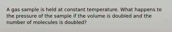 A gas sample is held at constant temperature. What happens to the pressure of the sample if the volume is doubled and the number of molecules is doubled?