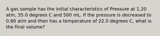 A gas sample has the initial characteristics of Pressure at 1.20 atm, 35.0 degrees C and 500 mL. If the pressure is decreased to 0.80 atm and then has a temperature of 22.0 degrees C, what is the final volume?