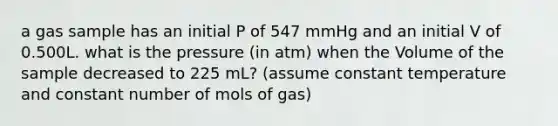 a gas sample has an initial P of 547 mmHg and an initial V of 0.500L. what is the pressure (in atm) when the Volume of the sample decreased to 225 mL? (assume constant temperature and constant number of mols of gas)