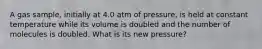 A gas sample, initially at 4.0 atm of pressure, is held at constant temperature while its volume is doubled and the number of molecules is doubled. What is its new pressure?