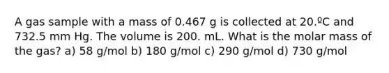 A gas sample with a mass of 0.467 g is collected at 20.ºC and 732.5 mm Hg. The volume is 200. mL. What is the molar mass of the gas? a) 58 g/mol b) 180 g/mol c) 290 g/mol d) 730 g/mol