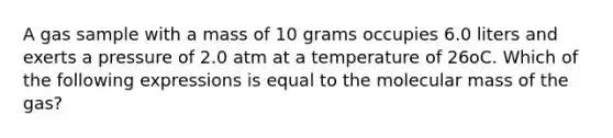 A gas sample with a mass of 10 grams occupies 6.0 liters and exerts a pressure of 2.0 atm at a temperature of 26oC. Which of the following expressions is equal to the molecular mass of the gas?