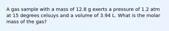 A gas sample with a mass of 12.8 g exerts a pressure of 1.2 atm at 15 degrees celsuys and a volume of 3.94 L. What is the molar mass of the gas?