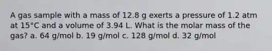 A gas sample with a mass of 12.8 g exerts a pressure of 1.2 atm at 15°C and a volume of 3.94 L. What is the molar mass of the gas? a. 64 g/mol b. 19 g/mol c. 128 g/mol d. 32 g/mol