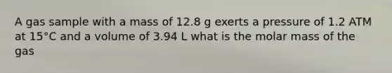 A gas sample with a mass of 12.8 g exerts a pressure of 1.2 ATM at 15°C and a volume of 3.94 L what is the molar mass of the gas