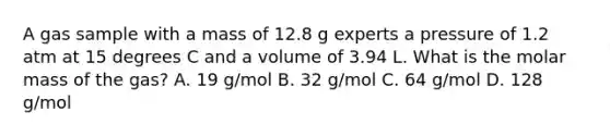 A gas sample with a mass of 12.8 g experts a pressure of 1.2 atm at 15 degrees C and a volume of 3.94 L. What is the molar mass of the gas? A. 19 g/mol B. 32 g/mol C. 64 g/mol D. 128 g/mol