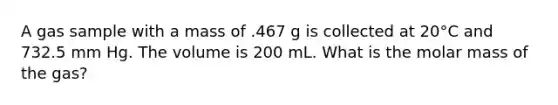 A gas sample with a mass of .467 g is collected at 20°C and 732.5 mm Hg. The volume is 200 mL. What is the molar mass of the gas?