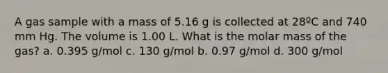 A gas sample with a mass of 5.16 g is collected at 28ºC and 740 mm Hg. The volume is 1.00 L. What is the molar mass of the gas? a. 0.395 g/mol c. 130 g/mol b. 0.97 g/mol d. 300 g/mol