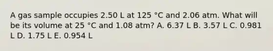 A gas sample occupies 2.50 L at 125 °C and 2.06 atm. What will be its volume at 25 °C and 1.08 atm? A. 6.37 L B. 3.57 L C. 0.981 L D. 1.75 L E. 0.954 L