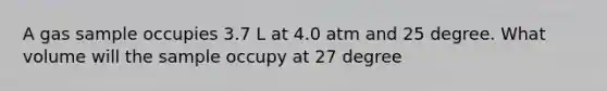 A gas sample occupies 3.7 L at 4.0 atm and 25 degree. What volume will the sample occupy at 27 degree