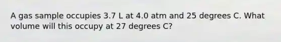 A gas sample occupies 3.7 L at 4.0 atm and 25 degrees C. What volume will this occupy at 27 degrees C?