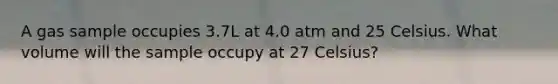 A gas sample occupies 3.7L at 4.0 atm and 25 Celsius. What volume will the sample occupy at 27 Celsius?