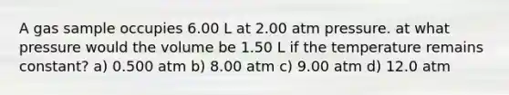 A gas sample occupies 6.00 L at 2.00 atm pressure. at what pressure would the volume be 1.50 L if the temperature remains constant? a) 0.500 atm b) 8.00 atm c) 9.00 atm d) 12.0 atm