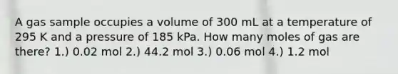 A gas sample occupies a volume of 300 mL at a temperature of 295 K and a pressure of 185 kPa. How many moles of gas are there? 1.) 0.02 mol 2.) 44.2 mol 3.) 0.06 mol 4.) 1.2 mol