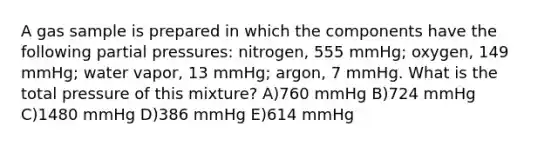 A gas sample is prepared in which the components have the following partial pressures: nitrogen, 555 mmHg; oxygen, 149 mmHg; water vapor, 13 mmHg; argon, 7 mmHg. What is the total pressure of this mixture? A)760 mmHg B)724 mmHg C)1480 mmHg D)386 mmHg E)614 mmHg