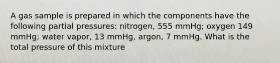 A gas sample is prepared in which the components have the following partial pressures: nitrogen, 555 mmHg; oxygen 149 mmHg; water vapor, 13 mmHg, argon, 7 mmHg. What is the total pressure of this mixture