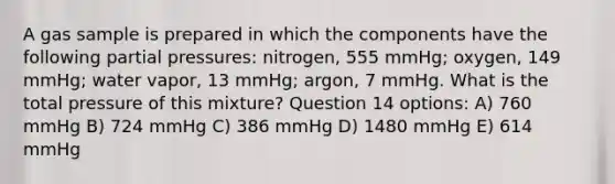 A gas sample is prepared in which the components have the following partial pressures: nitrogen, 555 mmHg; oxygen, 149 mmHg; water vapor, 13 mmHg; argon, 7 mmHg. What is the total pressure of this mixture? Question 14 options: A) 760 mmHg B) 724 mmHg C) 386 mmHg D) 1480 mmHg E) 614 mmHg