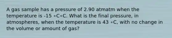 A gas sample has a pressure of 2.90 atmatm when the temperature is -15 ∘C∘C. What is the final pressure, in atmospheres, when the temperature is 43 ∘C, with no change in the volume or amount of gas?