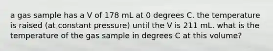 a gas sample has a V of 178 mL at 0 degrees C. the temperature is raised (at constant pressure) until the V is 211 mL. what is the temperature of the gas sample in degrees C at this volume?