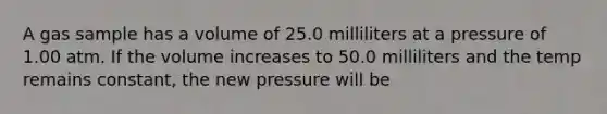 A gas sample has a volume of 25.0 milliliters at a pressure of 1.00 atm. If the volume increases to 50.0 milliliters and the temp remains constant, the new pressure will be