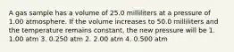 A gas sample has a volume of 25.0 milliliters at a pressure of 1.00 atmosphere. If the volume increases to 50.0 milliliters and the temperature remains constant, the new pressure will be 1. 1.00 atm 3. 0.250 atm 2. 2.00 atm 4. 0.500 atm