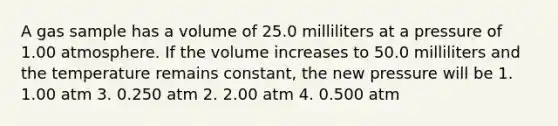 A gas sample has a volume of 25.0 milliliters at a pressure of 1.00 atmosphere. If the volume increases to 50.0 milliliters and the temperature remains constant, the new pressure will be 1. 1.00 atm 3. 0.250 atm 2. 2.00 atm 4. 0.500 atm