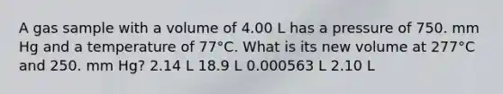 A gas sample with a volume of 4.00 L has a pressure of 750. mm Hg and a temperature of 77°C. What is its new volume at 277°C and 250. mm Hg? 2.14 L 18.9 L 0.000563 L 2.10 L