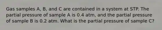 Gas samples A, B, and C are contained in a system at STP. The partial pressure of sample A is 0.4 atm, and the partial pressure of sample B is 0.2 atm. What is the partial pressure of sample C?