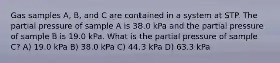 Gas samples A, B, and C are contained in a system at STP. The partial pressure of sample A is 38.0 kPa and the partial pressure of sample B is 19.0 kPa. What is the partial pressure of sample C? A) 19.0 kPa B) 38.0 kPa C) 44.3 kPa D) 63.3 kPa