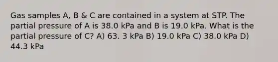 Gas samples A, B & C are contained in a system at STP. The partial pressure of A is 38.0 kPa and B is 19.0 kPa. What is the partial pressure of C? A) 63. 3 kPa B) 19.0 kPa C) 38.0 kPa D) 44.3 kPa