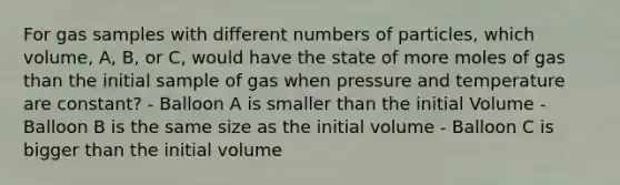 For gas samples with different numbers of particles, which volume, A, B, or C, would have the state of more moles of gas than the initial sample of gas when pressure and temperature are constant? - Balloon A is smaller than the initial Volume - Balloon B is the same size as the initial volume - Balloon C is bigger than the initial volume