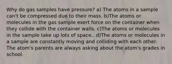 Why do gas samples have pressure? a) The atoms in a sample can't be compressed due to their mass. b)The atoms or molecules in the gas sample exert force on the container when they collide with the container walls. c)The atoms or molecules in the sample take up lots of space.. d)The atoms or molecules in a sample are constantly moving and colliding with each other. The atom's parents are always asking about the atom's grades in school.