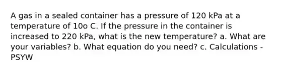 A gas in a sealed container has a pressure of 120 kPa at a temperature of 10o C. If the pressure in the container is increased to 220 kPa, what is the new temperature? a. What are your variables? b. What equation do you need? c. Calculations - PSYW