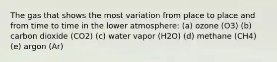 The gas that shows the most variation from place to place and from time to time in the lower atmosphere: (a) ozone (O3) (b) carbon dioxide (CO2) (c) water vapor (H2O) (d) methane (CH4) (e) argon (Ar)