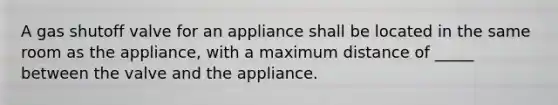 A gas shutoff valve for an appliance shall be located in the same room as the appliance, with a maximum distance of _____ between the valve and the appliance.