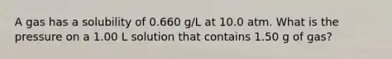 A gas has a solubility of 0.660 g/L at 10.0 atm. What is the pressure on a 1.00 L solution that contains 1.50 g of gas?