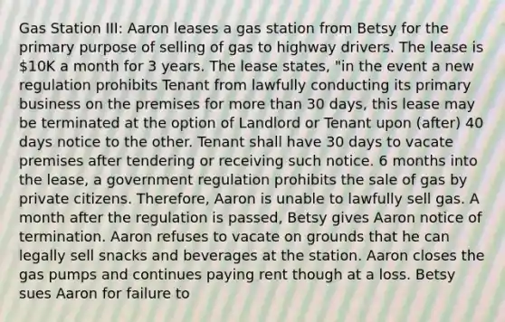 Gas Station III: Aaron leases a gas station from Betsy for the primary purpose of selling of gas to highway drivers. The lease is 10K a month for 3 years. The lease states, "in the event a new regulation prohibits Tenant from lawfully conducting its primary business on the premises for more than 30 days, this lease may be terminated at the option of Landlord or Tenant upon (after) 40 days notice to the other. Tenant shall have 30 days to vacate premises after tendering or receiving such notice. 6 months into the lease, a government regulation prohibits the sale of gas by private citizens. Therefore, Aaron is unable to lawfully sell gas. A month after the regulation is passed, Betsy gives Aaron notice of termination. Aaron refuses to vacate on grounds that he can legally sell snacks and beverages at the station. Aaron closes the gas pumps and continues paying rent though at a loss. Betsy sues Aaron for failure to