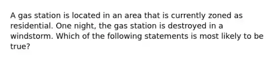 A gas station is located in an area that is currently zoned as residential. One night, the gas station is destroyed in a windstorm. Which of the following statements is most likely to be true?