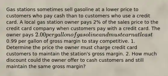 Gas stations sometimes sell gasoline at a lower price to customers who pay cash than to customers who use a credit card. A local gas station owner pays 2% of the sales price to the credit card company when customers pay with a credit card. The owner pays 2.00 per gallon of gasoline and must earn at least0.99 per gallon of gross margin to stay competitive. 1. Determine the price the owner must charge credit card customers to maintain the station's gross margin. 2. How much discount could the owner offer to cash customers and still maintain the same gross margin?