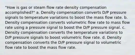 "How is gas or steam flow rate density compensation accomplished?" a. Density compensation converts D/P pressure signals to temperature variations to boost the mass flow rate. b. Density compensation converts volumetric flow rate to mass flow rate using a pressure signal to boost the D/P pressure signal. c. Density compensation converts the temperature variations to D/P pressure signals to boost volumetric flow rate. d. Density compensation converts the D/P pressure signal to volumetric flow rate to boost the mass flow rate.