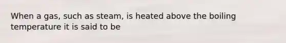 When a gas, such as steam, is heated above the boiling temperature it is said to be