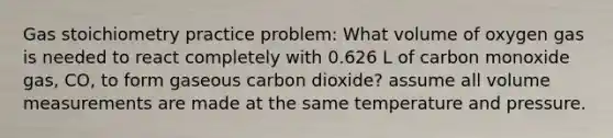 Gas stoichiometry practice problem: What volume of oxygen gas is needed to react completely with 0.626 L of carbon monoxide gas, CO, to form gaseous carbon dioxide? assume all volume measurements are made at the same temperature and pressure.