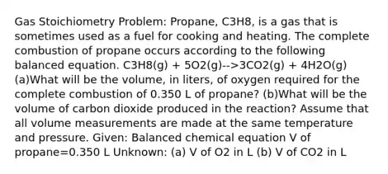 Gas Stoichiometry Problem: Propane, C3H8, is a gas that is sometimes used as a fuel for cooking and heating. The complete combustion of propane occurs according to the following balanced equation. C3H8(g) + 5O2(g)-->3CO2(g) + 4H2O(g) (a)What will be the volume, in liters, of oxygen required for the complete combustion of 0.350 L of propane? (b)What will be the volume of carbon dioxide produced in the reaction? Assume that all volume measurements are made at the same temperature and pressure. Given: Balanced chemical equation V of propane=0.350 L Unknown: (a) V of O2 in L (b) V of CO2 in L