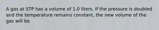 A gas at STP has a volume of 1.0 liters. If the pressure is doubled and the temperature remains constant, the new volume of the gas will be